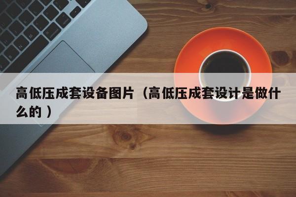 高低壓成套設(shè)備圖片（高低壓成套設(shè)計(jì)是做什么的 ）