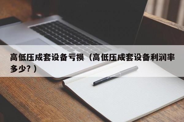 高低壓成套設(shè)備虧損（高低壓成套設(shè)備利潤率多少? ）