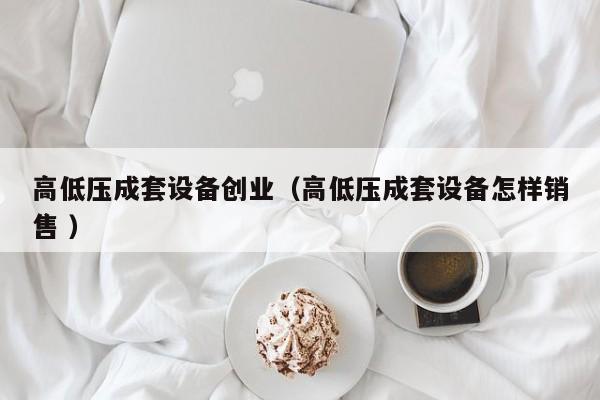 高低壓成套設(shè)備創(chuàng)業(yè)（高低壓成套設(shè)備怎樣銷售 ）
