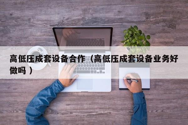 高低壓成套設(shè)備合作（高低壓成套設(shè)備業(yè)務(wù)好做嗎 ）