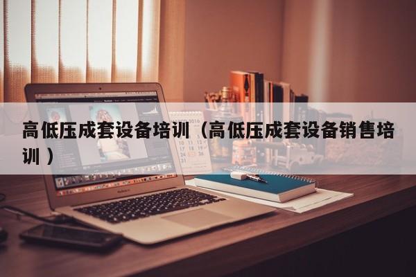 高低壓成套設(shè)備培訓(xùn)（高低壓成套設(shè)備銷售培訓(xùn) ）