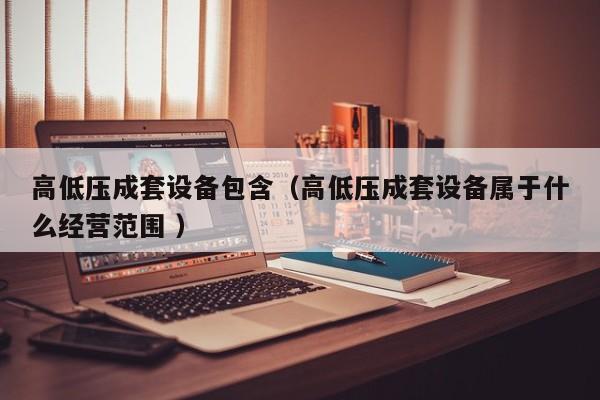 高低壓成套設(shè)備包含（高低壓成套設(shè)備屬于什么經(jīng)營(yíng)范圍 ）