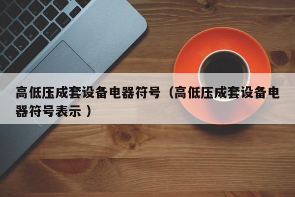 高低壓成套設(shè)備電器符號（高低壓成套設(shè)備電器符號表示 ）