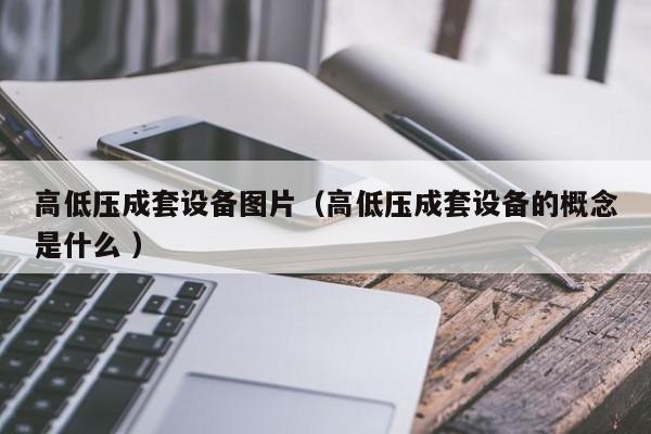 高低壓成套設(shè)備圖片（高低壓成套設(shè)備的概念是什么 ）