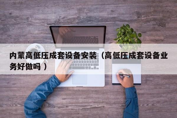 內(nèi)蒙高低壓成套設(shè)備安裝（高低壓成套設(shè)備業(yè)務(wù)好做嗎 ）