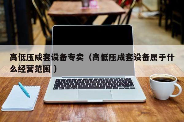 高低壓成套設(shè)備專賣（高低壓成套設(shè)備屬于什么經(jīng)營(yíng)范圍 ）