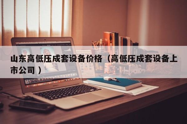 山東高低壓成套設(shè)備價(jià)格（高低壓成套設(shè)備上市公司 ）