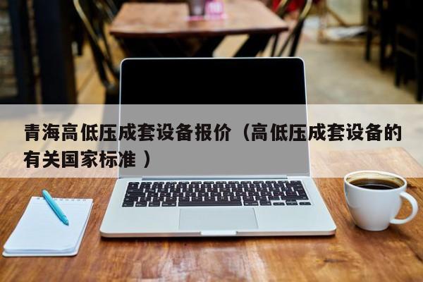 青海高低壓成套設(shè)備報(bào)價(jià)（高低壓成套設(shè)備的有關(guān)國(guó)家標(biāo)準(zhǔn) ）