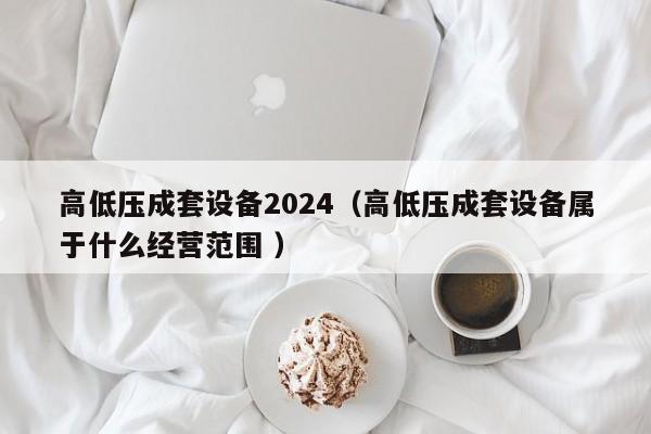 高低壓成套設(shè)備2024（高低壓成套設(shè)備屬于什么經(jīng)營范圍 ）