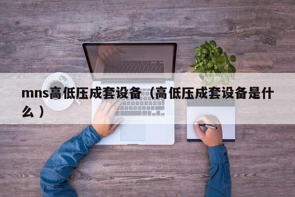 mns高低壓成套設(shè)備（高低壓成套設(shè)備是什么 ）
