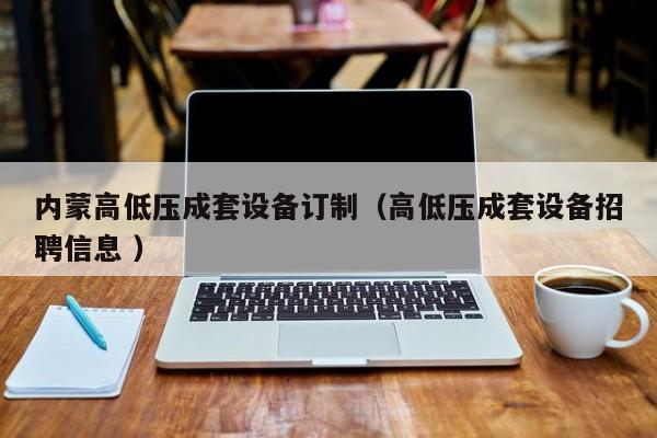 內(nèi)蒙高低壓成套設(shè)備訂制（高低壓成套設(shè)備招聘信息 ）